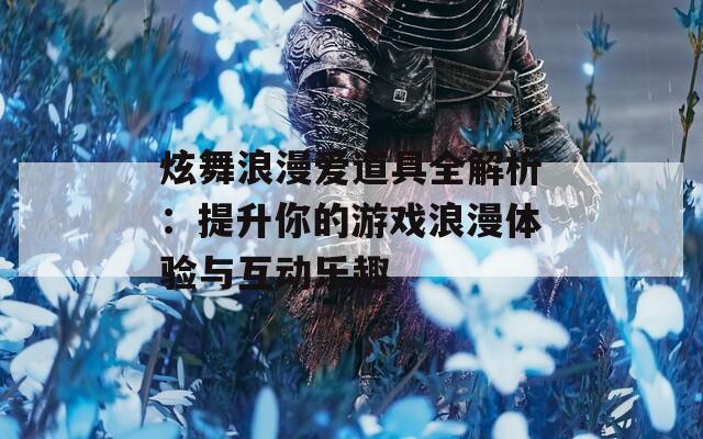 炫舞浪漫爱道具全解析：提升你的游戏浪漫体验与互动乐趣