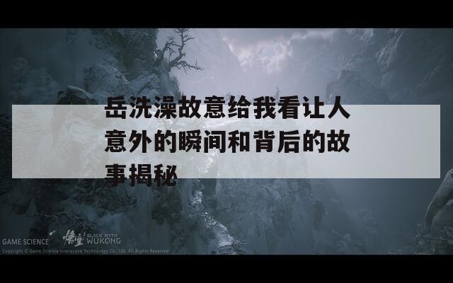岳洗澡故意给我看让人意外的瞬间和背后的故事揭秘