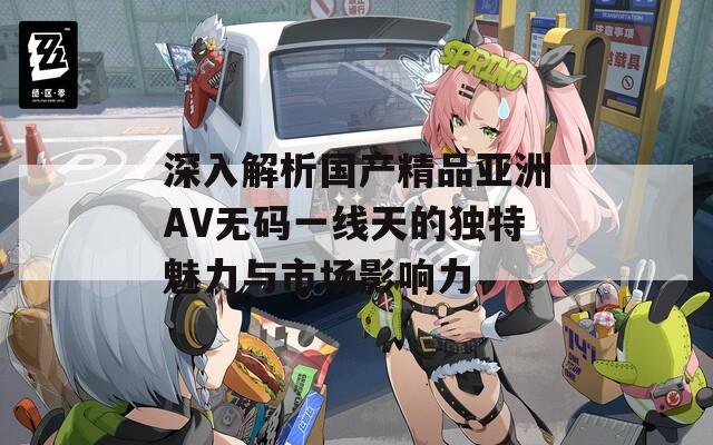 深入解析国产精品亚洲AV无码一线天的独特魅力与市场影响力