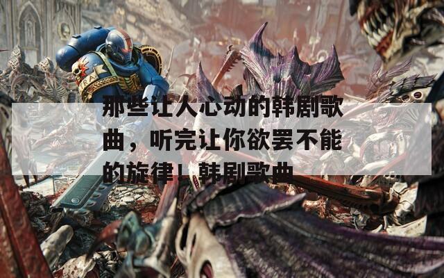 那些让人心动的韩剧歌曲，听完让你欲罢不能的旋律！韩剧歌曲
