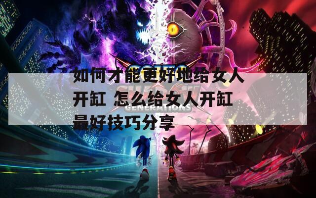 如何才能更好地给女人开缸 怎么给女人开缸最好技巧分享