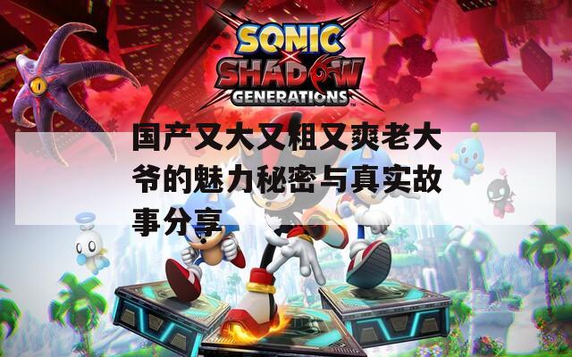 国产又大又粗又爽老大爷的魅力秘密与真实故事分享
