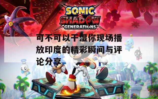 可不可以干湿你现场播放印度的精彩瞬间与评论分享