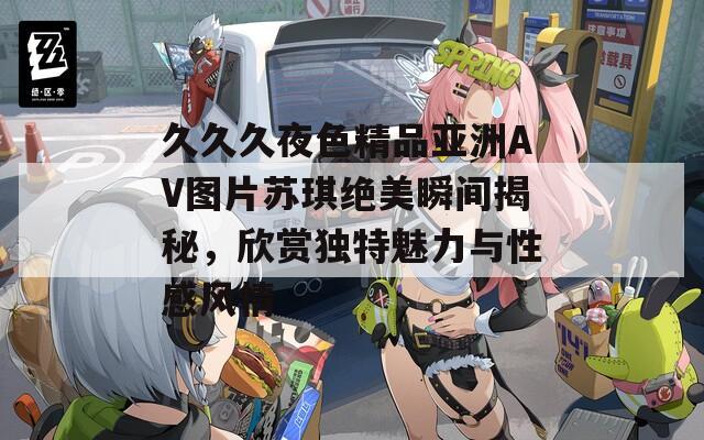 久久久夜色精品亚洲AV图片苏琪绝美瞬间揭秘，欣赏独特魅力与性感风情