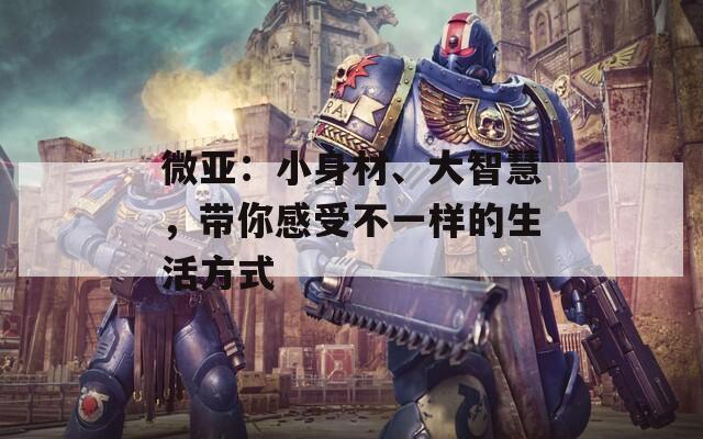 微亚：小身材、大智慧，带你感受不一样的生活方式