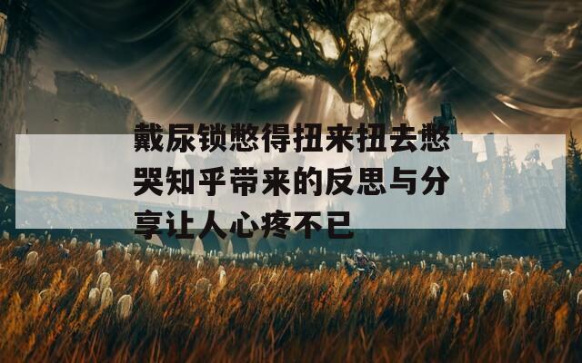 戴尿锁憋得扭来扭去憋哭知乎带来的反思与分享让人心疼不已