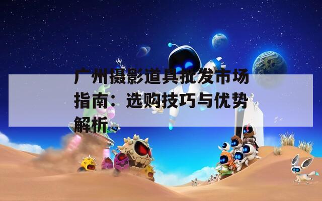 广州摄影道具批发市场指南：选购技巧与优势解析