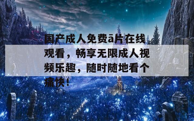国产成人免费ā片在线观看，畅享无限成人视频乐趣，随时随地看个痛快！
