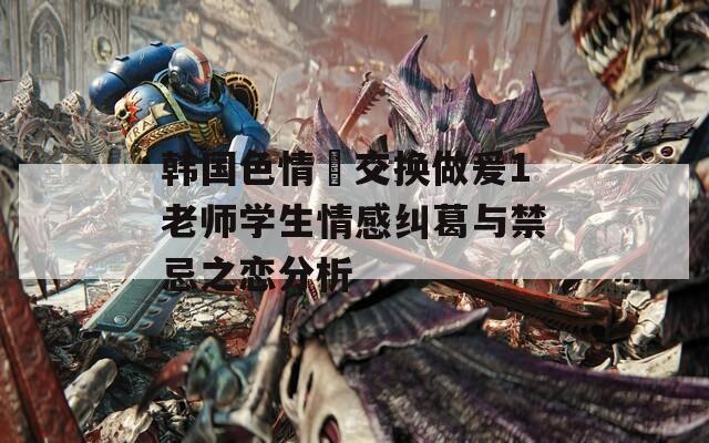 韩国色情巜交换做爰1老师学生情感纠葛与禁忌之恋分析