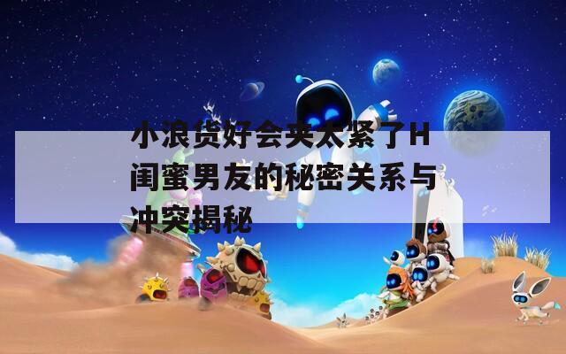 小浪货好会夹太紧了H闺蜜男友的秘密关系与冲突揭秘