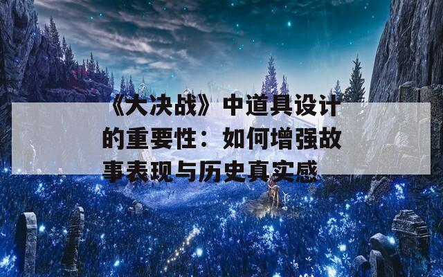 《大决战》中道具设计的重要性：如何增强故事表现与历史真实感