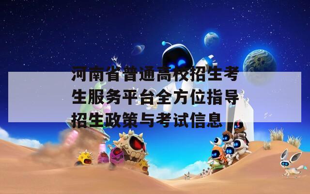 河南省普通高校招生考生服务平台全方位指导招生政策与考试信息