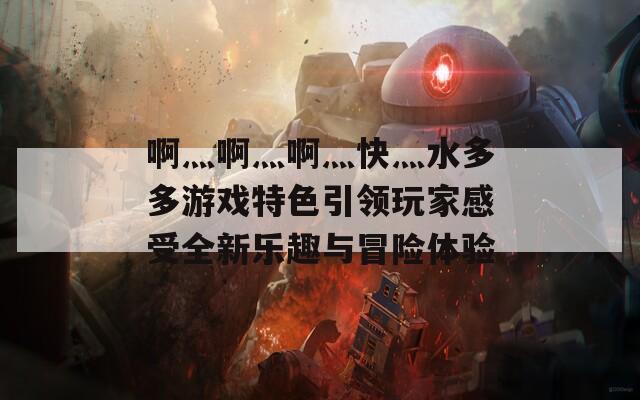 啊灬啊灬啊灬快灬水多多游戏特色引领玩家感受全新乐趣与冒险体验