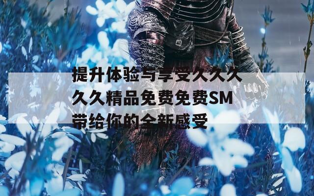 提升体验与享受久久久久久精品免费免费SM带给你的全新感受