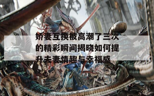 娇妻互换被高潮了三次的精彩瞬间揭晓如何提升夫妻情趣与幸福感