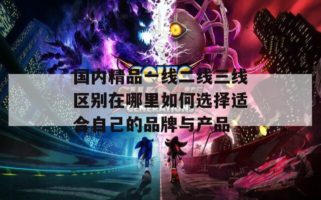 国内精品一线二线三线区别在哪里如何选择适合自己的品牌与产品