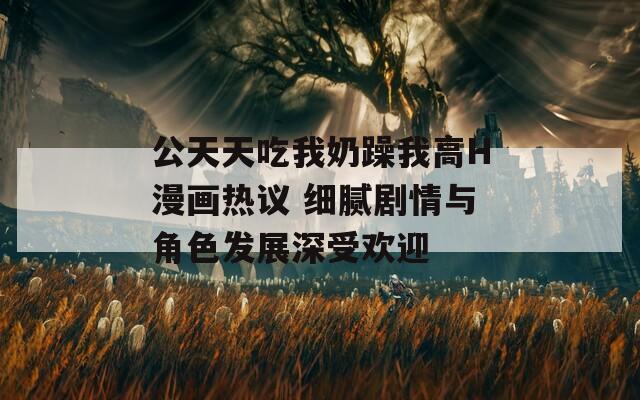 公天天吃我奶躁我高H漫画热议 细腻剧情与角色发展深受欢迎