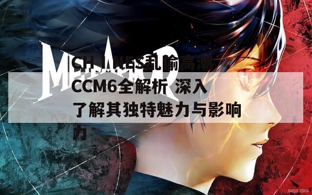 CHⅠNES乱偷高潮CCM6全解析 深入了解其独特魅力与影响力