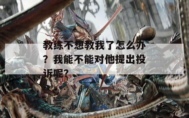 教练不想教我了怎么办？我能不能对他提出投诉呢？