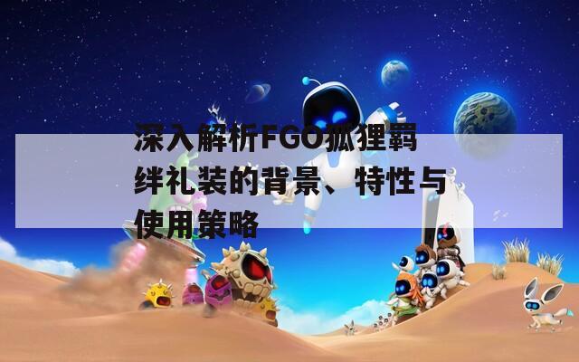 深入解析FGO狐狸羁绊礼装的背景、特性与使用策略