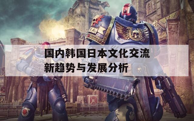 国内韩国日本文化交流新趋势与发展分析
