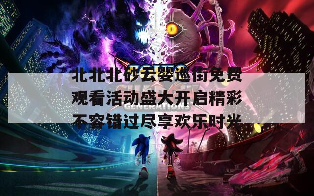 北北北砂云婴巡街免费观看活动盛大开启精彩不容错过尽享欢乐时光