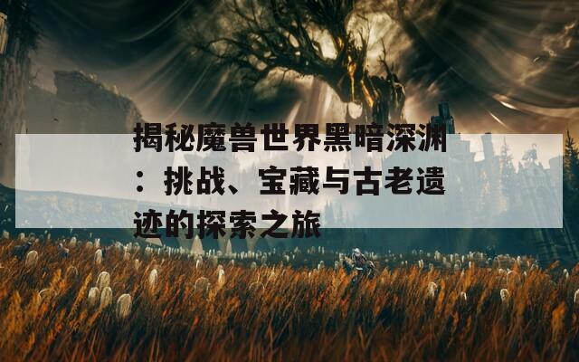 揭秘魔兽世界黑暗深渊：挑战、宝藏与古老遗迹的探索之旅