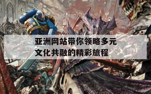 亚洲网站带你领略多元文化共融的精彩旅程