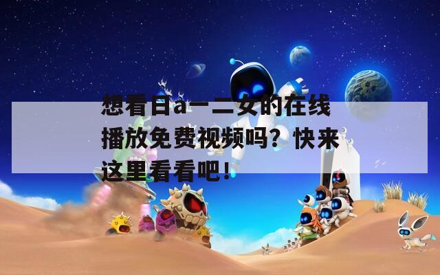 想看日a一二女的在线播放免费视频吗？快来这里看看吧！