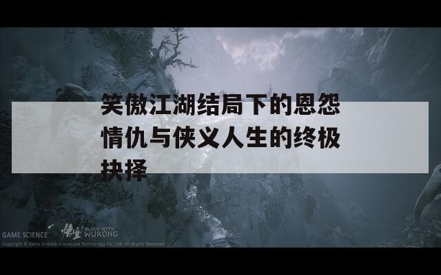 笑傲江湖结局下的恩怨情仇与侠义人生的终极抉择