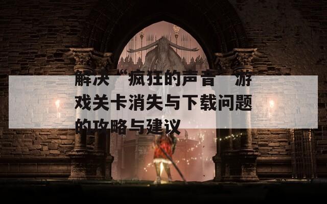 解决“疯狂的声音”游戏关卡消失与下载问题的攻略与建议