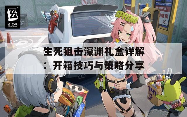 生死狙击深渊礼盒详解：开箱技巧与策略分享
