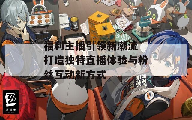 福利主播引领新潮流 打造独特直播体验与粉丝互动新方式