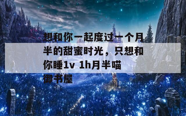 想和你一起度过一个月半的甜蜜时光，只想和你睡1v 1h月半喵御书屋