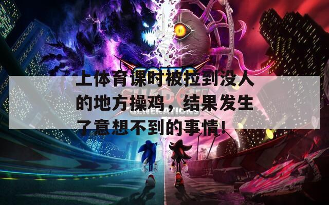 上体育课时被拉到没人的地方操鸡，结果发生了意想不到的事情！