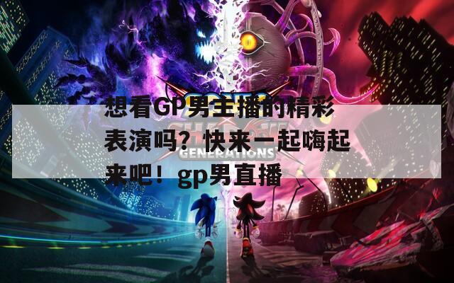 想看GP男主播的精彩表演吗？快来一起嗨起来吧！gp男直播