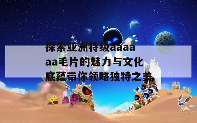 探索亚洲特级aaaaaa毛片的魅力与文化底蕴带你领略独特之美