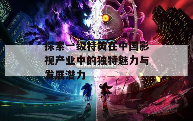 探索一级特黄在中国影视产业中的独特魅力与发展潜力