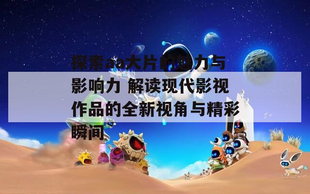 探索aa大片的魅力与影响力 解读现代影视作品的全新视角与精彩瞬间