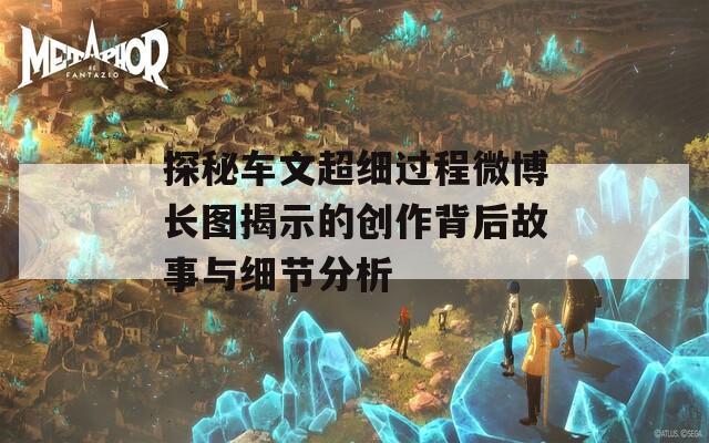 探秘车文超细过程微博长图揭示的创作背后故事与细节分析