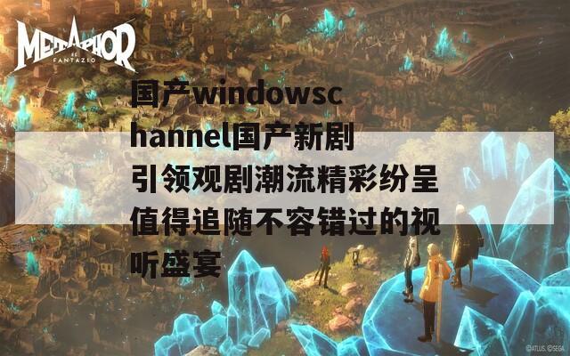 国产windowschannel国产新剧引领观剧潮流精彩纷呈值得追随不容错过的视听盛宴