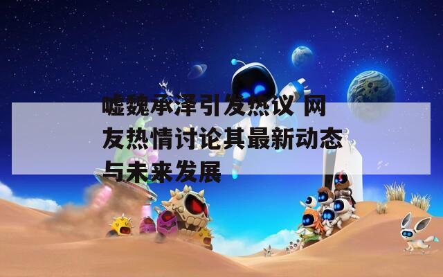 嘘魏承泽引发热议 网友热情讨论其最新动态与未来发展