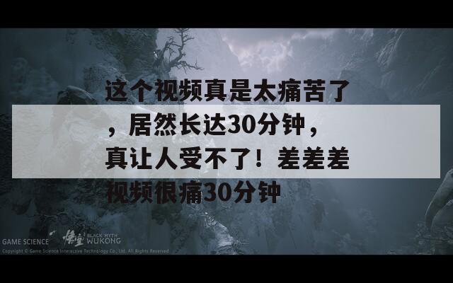 这个视频真是太痛苦了，居然长达30分钟，真让人受不了！差差差视频很痛30分钟