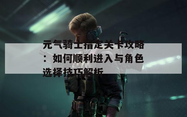 元气骑士指定关卡攻略：如何顺利进入与角色选择技巧解析