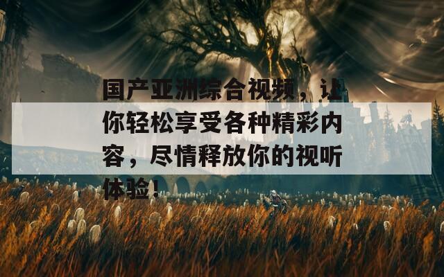 国产亚洲综合视频，让你轻松享受各种精彩内容，尽情释放你的视听体验！