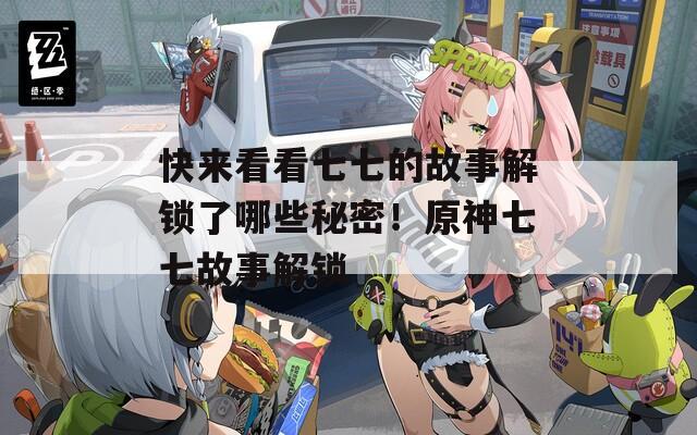 快来看看七七的故事解锁了哪些秘密！原神七七故事解锁