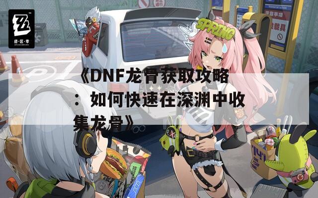 《DNF龙骨获取攻略：如何快速在深渊中收集龙骨》