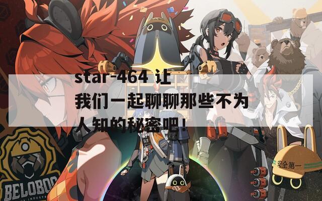 star-464 让我们一起聊聊那些不为人知的秘密吧！
