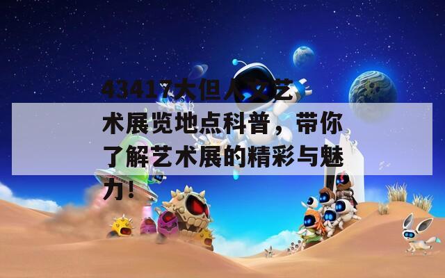 43417大但人文艺术展览地点科普，带你了解艺术展的精彩与魅力！