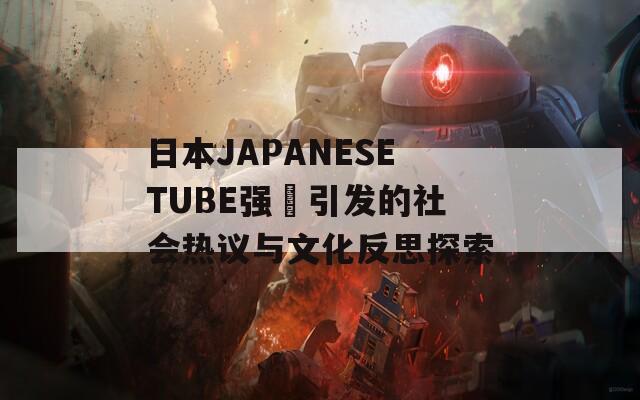 日本JAPANESETUBE强奷引发的社会热议与文化反思探索